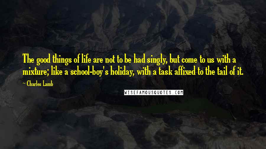 Charles Lamb Quotes: The good things of life are not to be had singly, but come to us with a mixture; like a school-boy's holiday, with a task affixed to the tail of it.