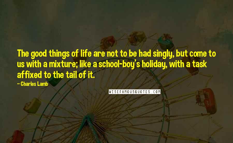 Charles Lamb Quotes: The good things of life are not to be had singly, but come to us with a mixture; like a school-boy's holiday, with a task affixed to the tail of it.