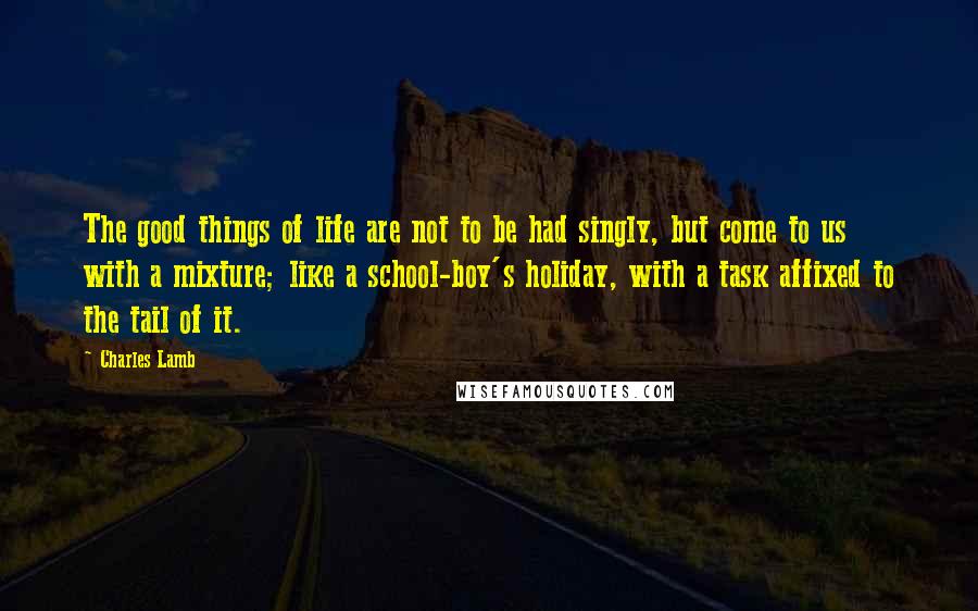 Charles Lamb Quotes: The good things of life are not to be had singly, but come to us with a mixture; like a school-boy's holiday, with a task affixed to the tail of it.