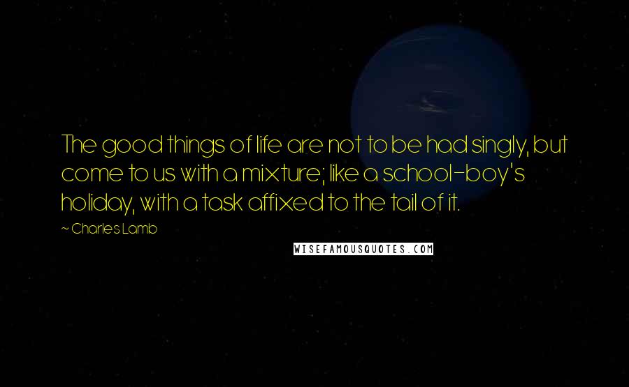 Charles Lamb Quotes: The good things of life are not to be had singly, but come to us with a mixture; like a school-boy's holiday, with a task affixed to the tail of it.