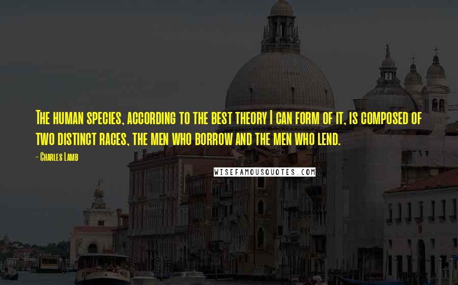 Charles Lamb Quotes: The human species, according to the best theory I can form of it, is composed of two distinct races, the men who borrow and the men who lend.