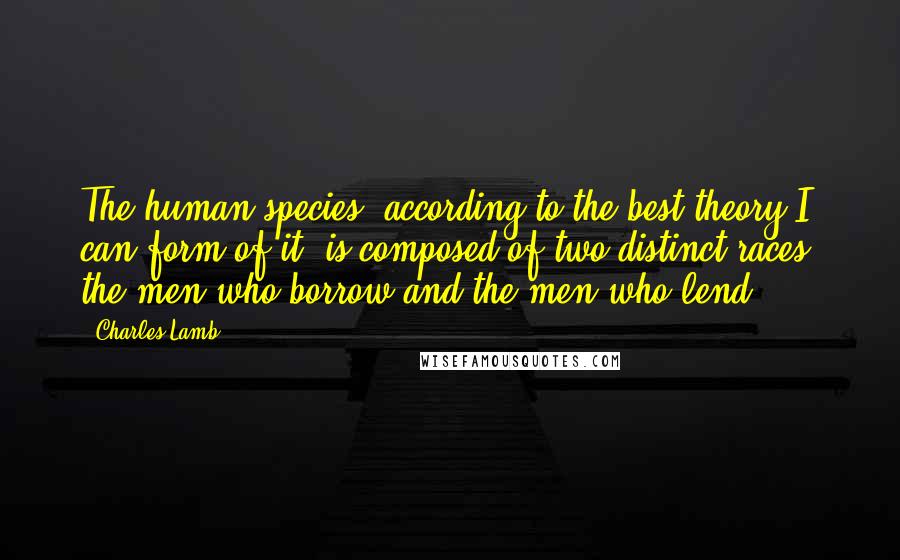 Charles Lamb Quotes: The human species, according to the best theory I can form of it, is composed of two distinct races, the men who borrow and the men who lend.