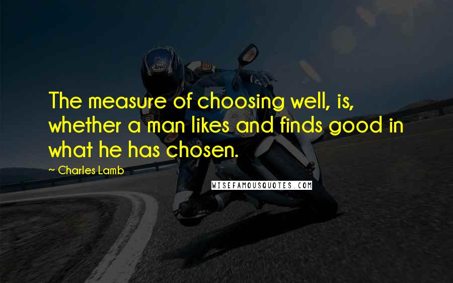 Charles Lamb Quotes: The measure of choosing well, is, whether a man likes and finds good in what he has chosen.