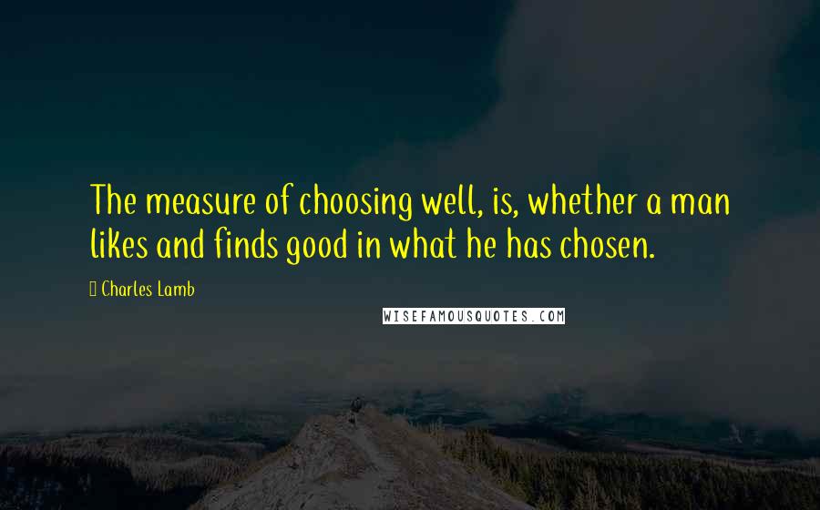 Charles Lamb Quotes: The measure of choosing well, is, whether a man likes and finds good in what he has chosen.