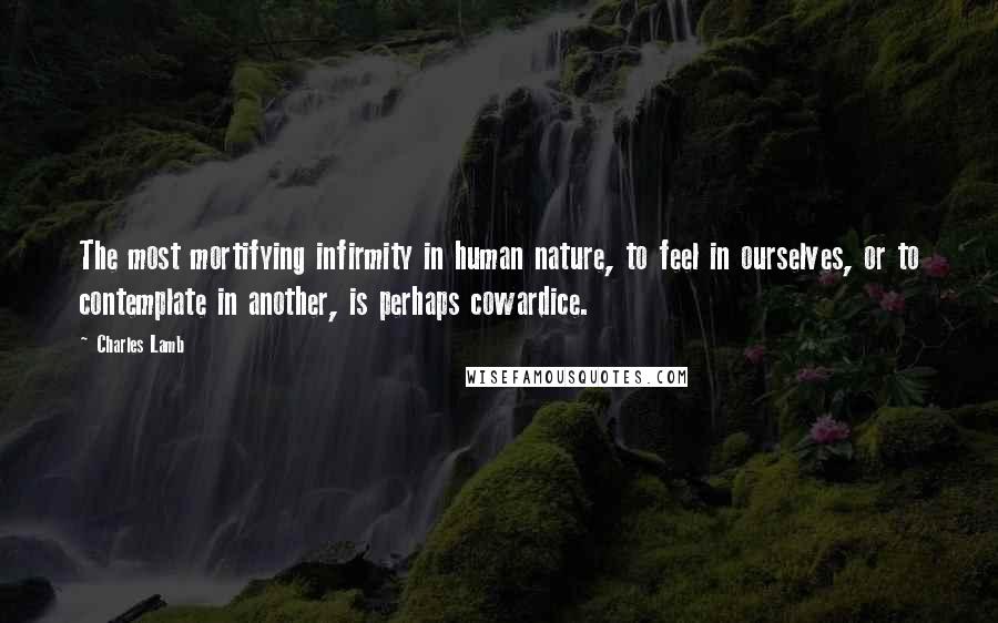 Charles Lamb Quotes: The most mortifying infirmity in human nature, to feel in ourselves, or to contemplate in another, is perhaps cowardice.