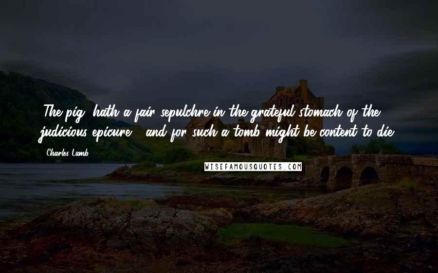 Charles Lamb Quotes: (The pig) hath a fair sepulchre in the grateful stomach of the judicious epicure - and for such a tomb might be content to die.