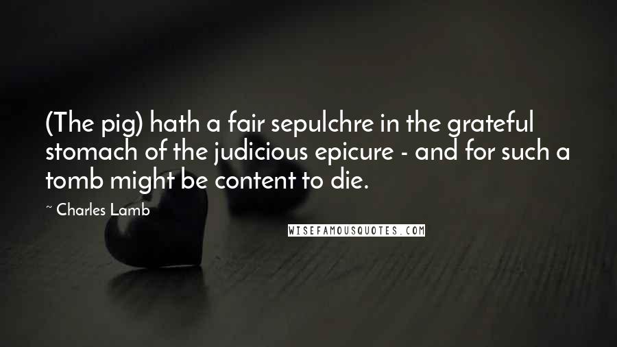 Charles Lamb Quotes: (The pig) hath a fair sepulchre in the grateful stomach of the judicious epicure - and for such a tomb might be content to die.