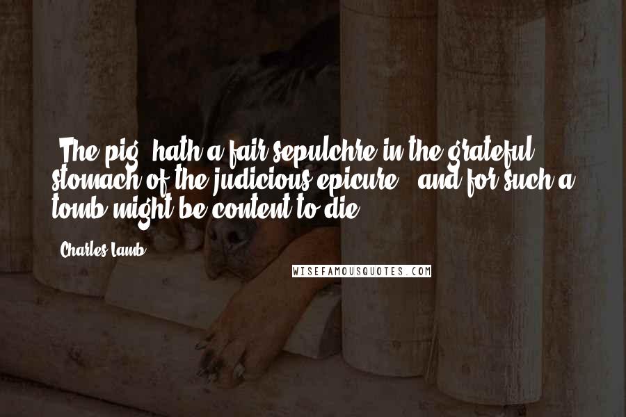 Charles Lamb Quotes: (The pig) hath a fair sepulchre in the grateful stomach of the judicious epicure - and for such a tomb might be content to die.