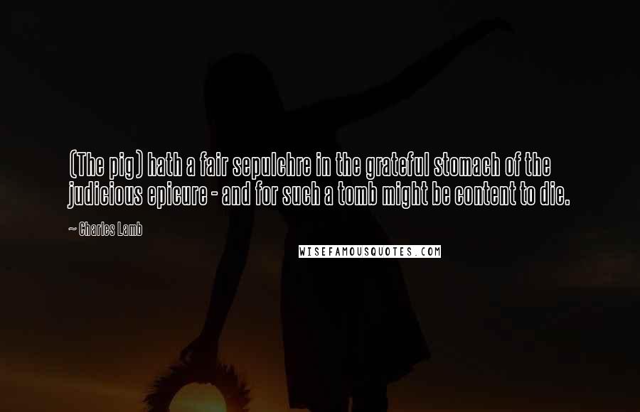 Charles Lamb Quotes: (The pig) hath a fair sepulchre in the grateful stomach of the judicious epicure - and for such a tomb might be content to die.