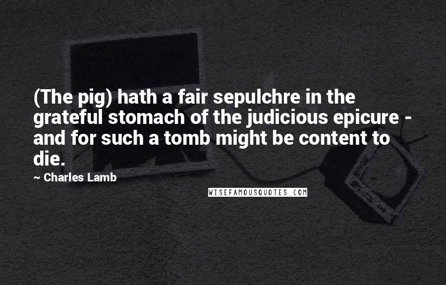 Charles Lamb Quotes: (The pig) hath a fair sepulchre in the grateful stomach of the judicious epicure - and for such a tomb might be content to die.