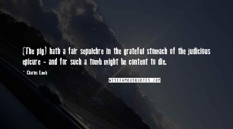 Charles Lamb Quotes: (The pig) hath a fair sepulchre in the grateful stomach of the judicious epicure - and for such a tomb might be content to die.