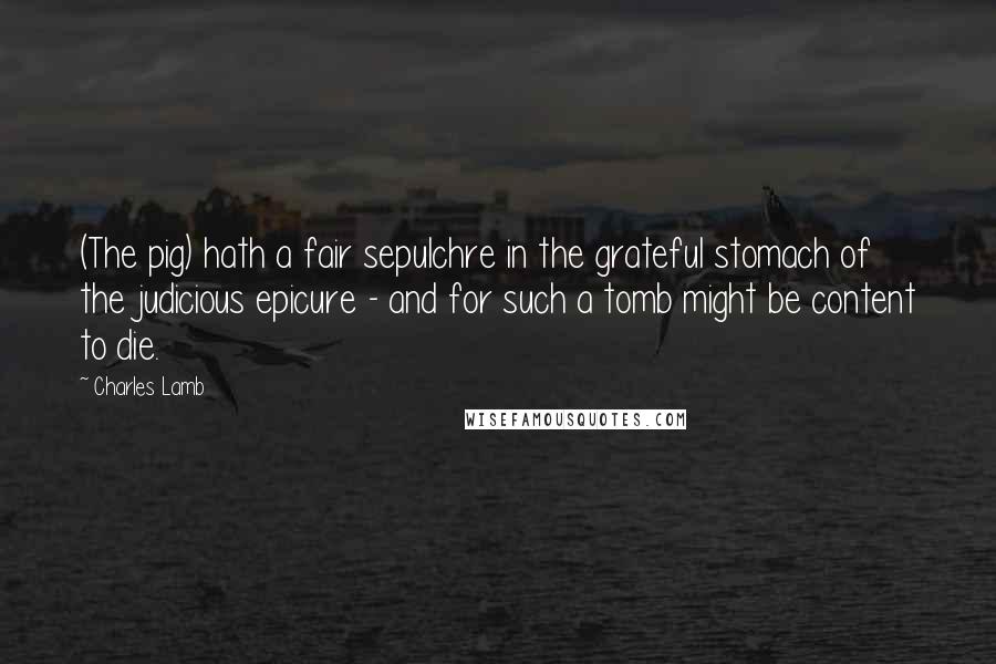 Charles Lamb Quotes: (The pig) hath a fair sepulchre in the grateful stomach of the judicious epicure - and for such a tomb might be content to die.