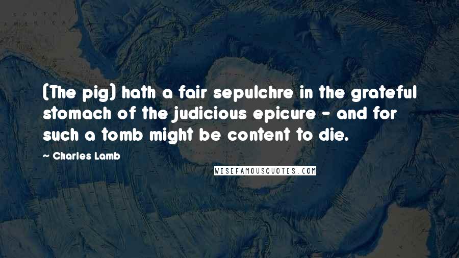 Charles Lamb Quotes: (The pig) hath a fair sepulchre in the grateful stomach of the judicious epicure - and for such a tomb might be content to die.