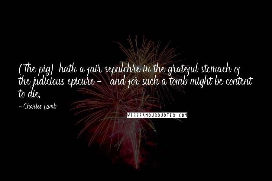 Charles Lamb Quotes: (The pig) hath a fair sepulchre in the grateful stomach of the judicious epicure - and for such a tomb might be content to die.