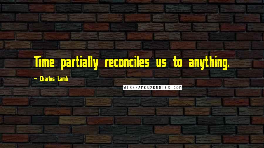 Charles Lamb Quotes: Time partially reconciles us to anything.