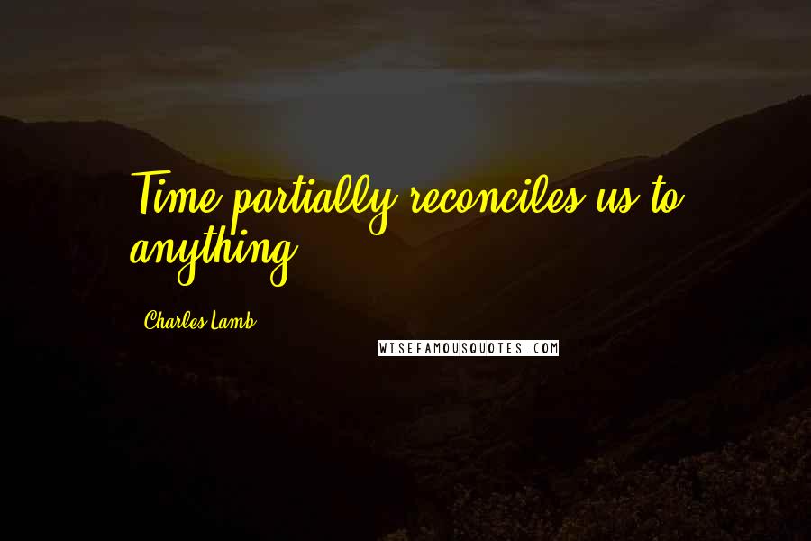 Charles Lamb Quotes: Time partially reconciles us to anything.