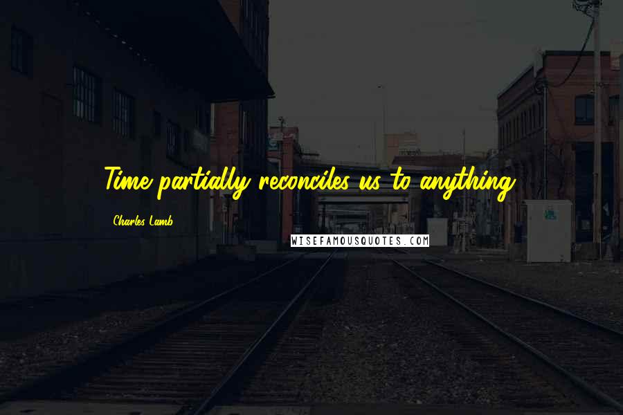 Charles Lamb Quotes: Time partially reconciles us to anything.