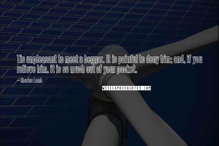 Charles Lamb Quotes: Tis unpleasant to meet a beggar. It is painful to deny him; and, if you relieve him, it is so much out of your pocket.