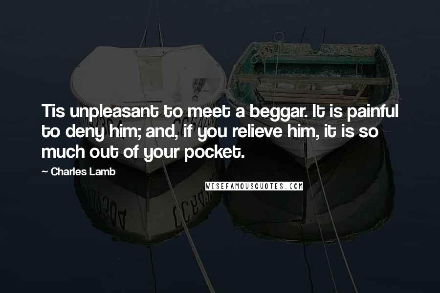 Charles Lamb Quotes: Tis unpleasant to meet a beggar. It is painful to deny him; and, if you relieve him, it is so much out of your pocket.