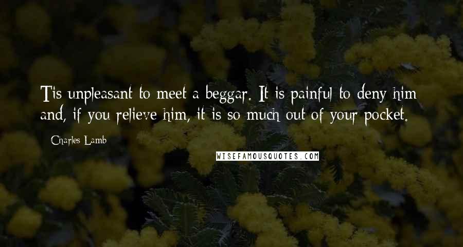 Charles Lamb Quotes: Tis unpleasant to meet a beggar. It is painful to deny him; and, if you relieve him, it is so much out of your pocket.