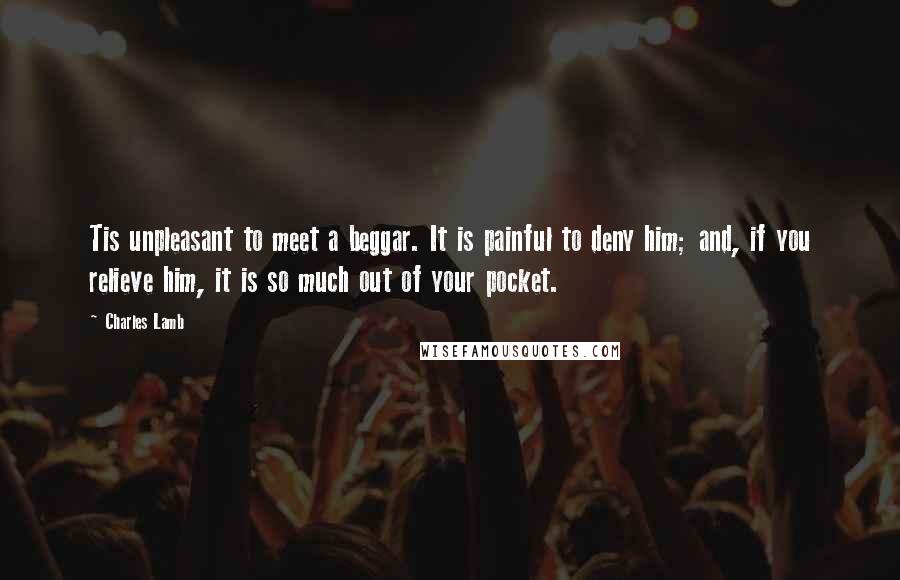 Charles Lamb Quotes: Tis unpleasant to meet a beggar. It is painful to deny him; and, if you relieve him, it is so much out of your pocket.