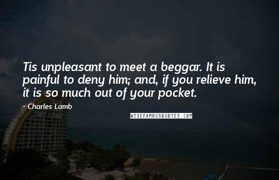 Charles Lamb Quotes: Tis unpleasant to meet a beggar. It is painful to deny him; and, if you relieve him, it is so much out of your pocket.