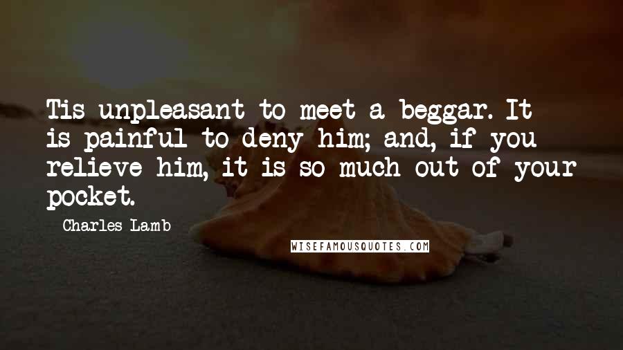 Charles Lamb Quotes: Tis unpleasant to meet a beggar. It is painful to deny him; and, if you relieve him, it is so much out of your pocket.