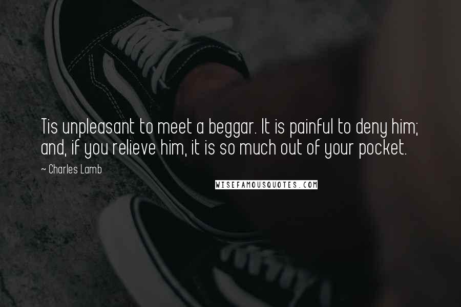 Charles Lamb Quotes: Tis unpleasant to meet a beggar. It is painful to deny him; and, if you relieve him, it is so much out of your pocket.