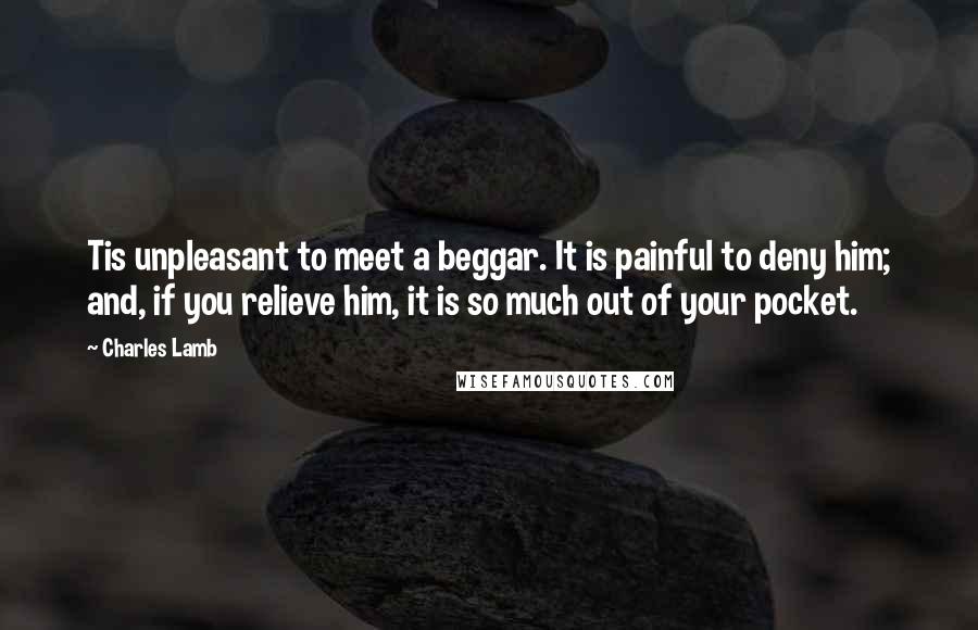 Charles Lamb Quotes: Tis unpleasant to meet a beggar. It is painful to deny him; and, if you relieve him, it is so much out of your pocket.