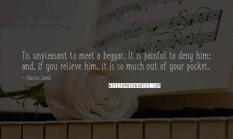 Charles Lamb Quotes: Tis unpleasant to meet a beggar. It is painful to deny him; and, if you relieve him, it is so much out of your pocket.