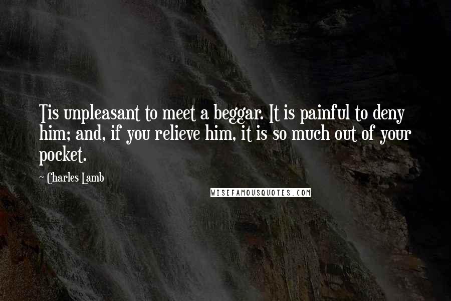 Charles Lamb Quotes: Tis unpleasant to meet a beggar. It is painful to deny him; and, if you relieve him, it is so much out of your pocket.