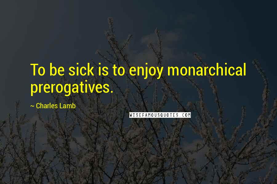 Charles Lamb Quotes: To be sick is to enjoy monarchical prerogatives.