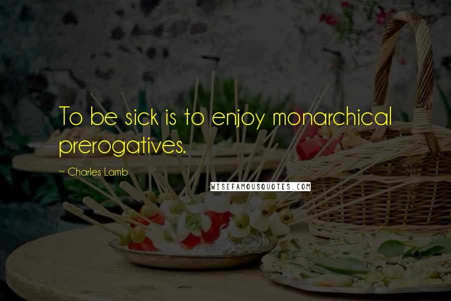 Charles Lamb Quotes: To be sick is to enjoy monarchical prerogatives.