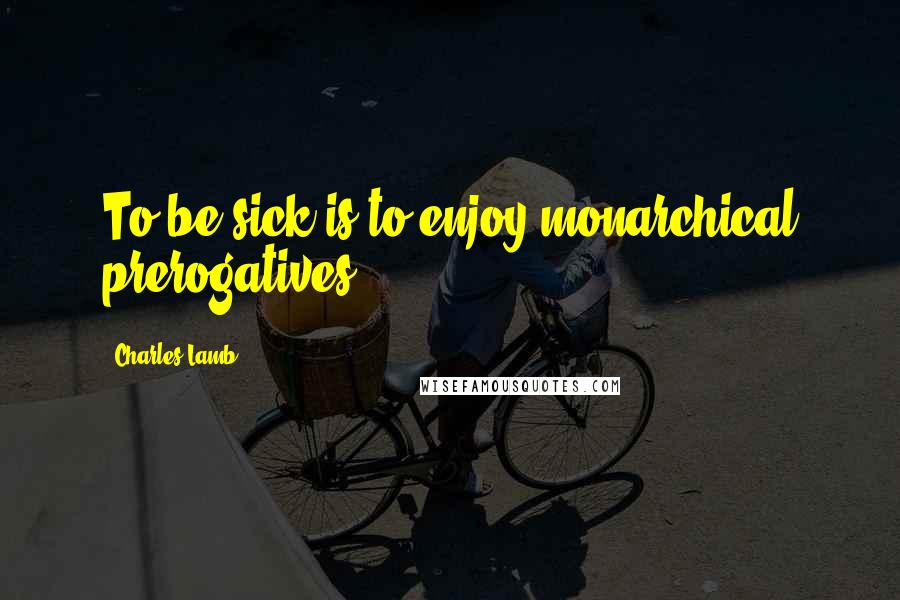 Charles Lamb Quotes: To be sick is to enjoy monarchical prerogatives.