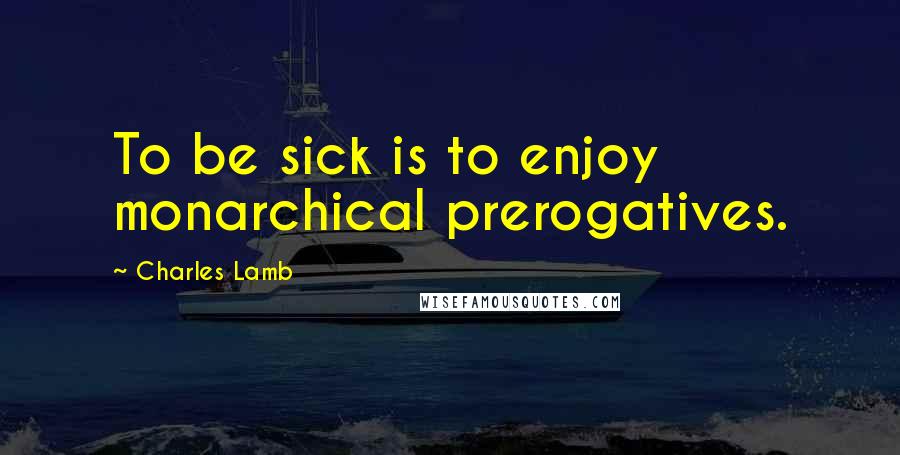 Charles Lamb Quotes: To be sick is to enjoy monarchical prerogatives.