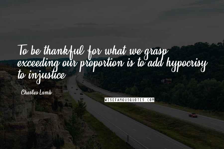 Charles Lamb Quotes: To be thankful for what we grasp exceeding our proportion is to add hypocrisy to injustice.