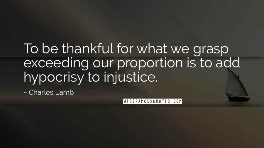 Charles Lamb Quotes: To be thankful for what we grasp exceeding our proportion is to add hypocrisy to injustice.