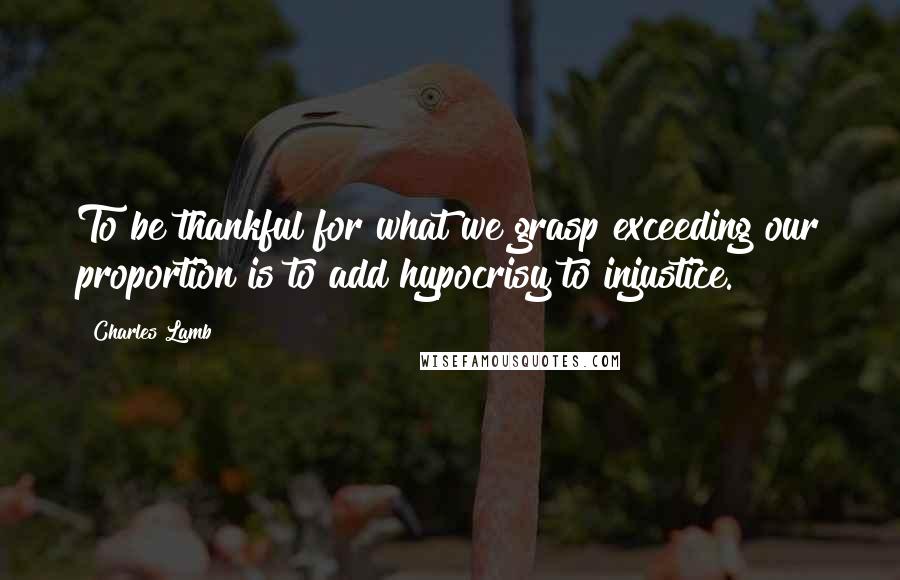 Charles Lamb Quotes: To be thankful for what we grasp exceeding our proportion is to add hypocrisy to injustice.