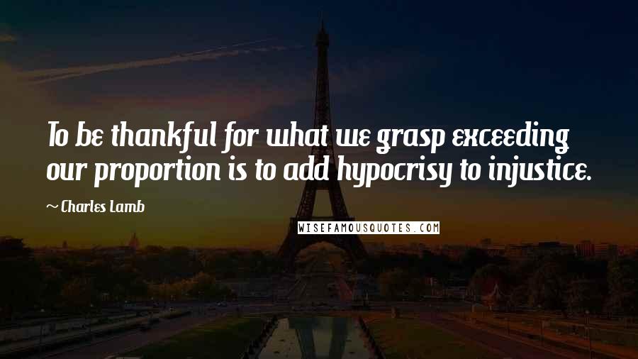 Charles Lamb Quotes: To be thankful for what we grasp exceeding our proportion is to add hypocrisy to injustice.