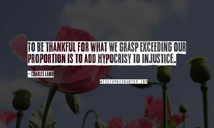 Charles Lamb Quotes: To be thankful for what we grasp exceeding our proportion is to add hypocrisy to injustice.