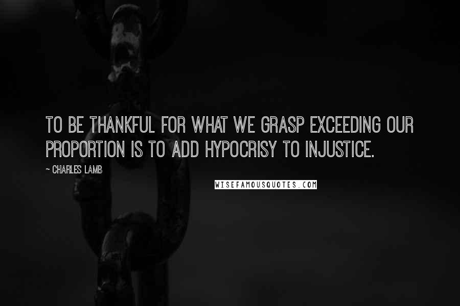 Charles Lamb Quotes: To be thankful for what we grasp exceeding our proportion is to add hypocrisy to injustice.