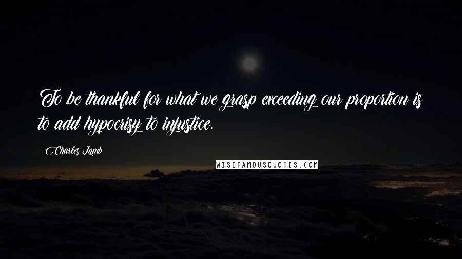 Charles Lamb Quotes: To be thankful for what we grasp exceeding our proportion is to add hypocrisy to injustice.