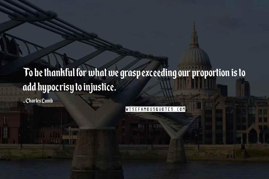 Charles Lamb Quotes: To be thankful for what we grasp exceeding our proportion is to add hypocrisy to injustice.