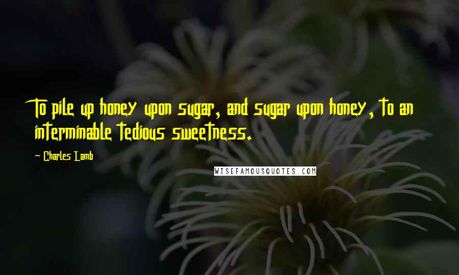 Charles Lamb Quotes: To pile up honey upon sugar, and sugar upon honey, to an interminable tedious sweetness.