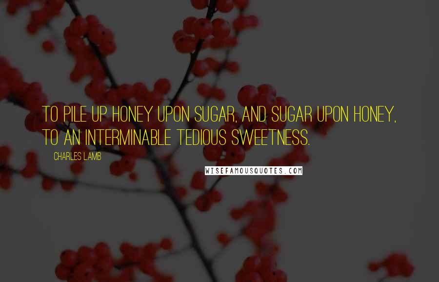 Charles Lamb Quotes: To pile up honey upon sugar, and sugar upon honey, to an interminable tedious sweetness.