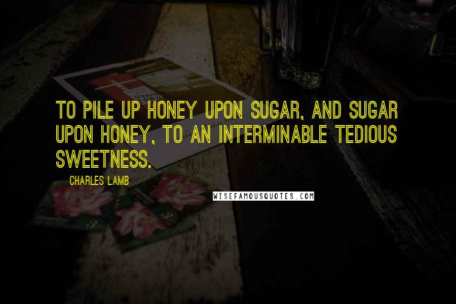 Charles Lamb Quotes: To pile up honey upon sugar, and sugar upon honey, to an interminable tedious sweetness.