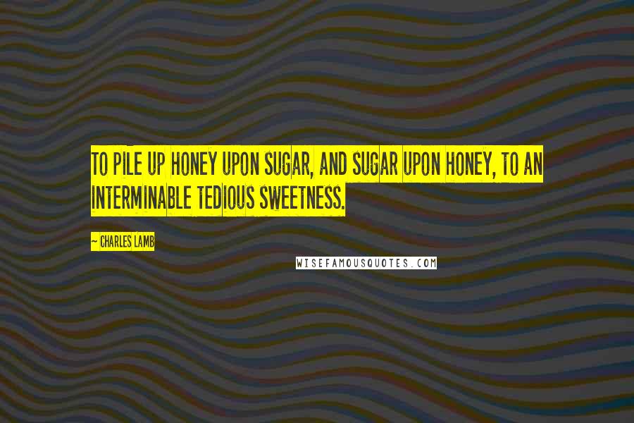 Charles Lamb Quotes: To pile up honey upon sugar, and sugar upon honey, to an interminable tedious sweetness.