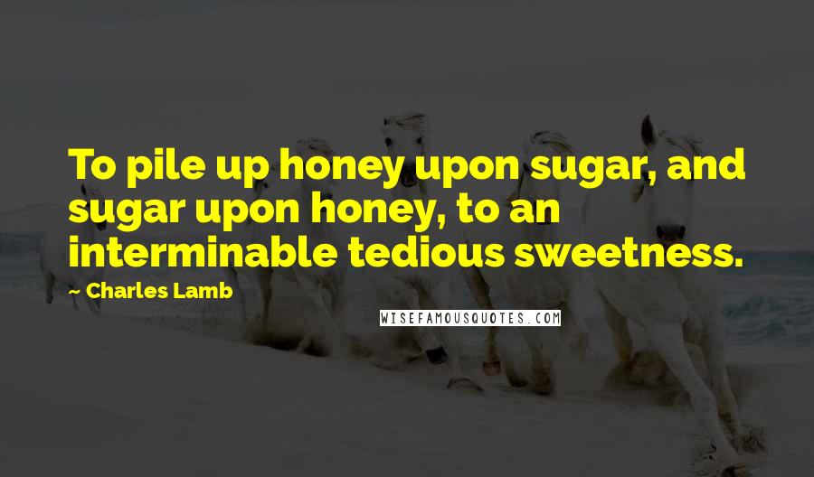 Charles Lamb Quotes: To pile up honey upon sugar, and sugar upon honey, to an interminable tedious sweetness.