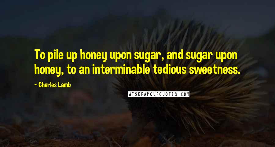 Charles Lamb Quotes: To pile up honey upon sugar, and sugar upon honey, to an interminable tedious sweetness.