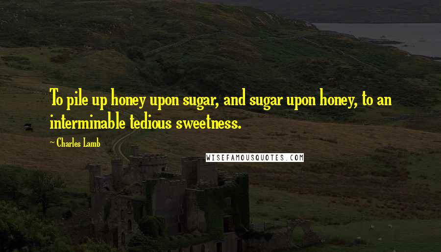 Charles Lamb Quotes: To pile up honey upon sugar, and sugar upon honey, to an interminable tedious sweetness.